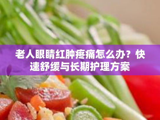 老人眼睛红肿疼痛怎么办?快速舒缓与长期护理方案 老人眼睛红肿疼痛怎么办?快速舒缓与长期护理方案