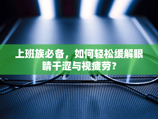 上班族必备，如何轻松缓解眼睛干涩与视疲劳？