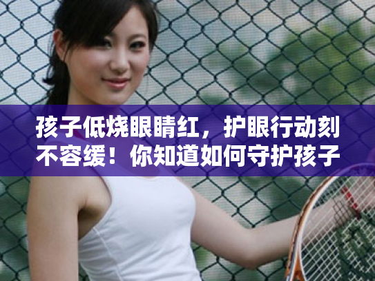 孩子低烧眼睛红,护眼行动刻不容缓!你知道如何守护孩子的心灵窗户吗? 孩子低烧眼睛红,护眼行动刻不容缓!你知道如何守护孩子的心灵窗户吗?