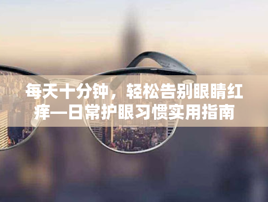 每天十分钟,轻松告别眼睛红痒—日常护眼习惯实用指南 每天十分钟,轻松告别眼睛红痒—日常护眼习惯实用指南