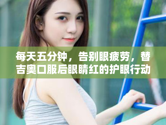 每天五分钟,告别眼疲劳,替吉奥口服后眼睛红的护眼行动指南 每天五分钟,告别眼疲劳,替吉奥口服后眼睛红的护眼行动指南
