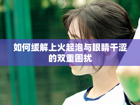 如何缓解上火起泡与眼睛干涩的双重困扰 如何缓解上火起泡与眼睛干涩的双重困扰