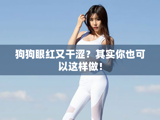 狗狗眼红又干涩?其实你也可以这样做! 狗狗眼红又干涩?其实你也可以这样做!