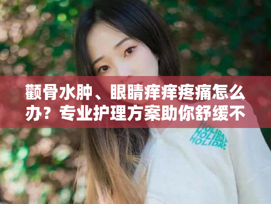 颧骨水肿、眼睛痒痒疼痛怎么办?专业护理方案助你舒缓不适 颧骨水肿、眼睛痒痒疼痛怎么办?专业护理方案助你舒缓不适