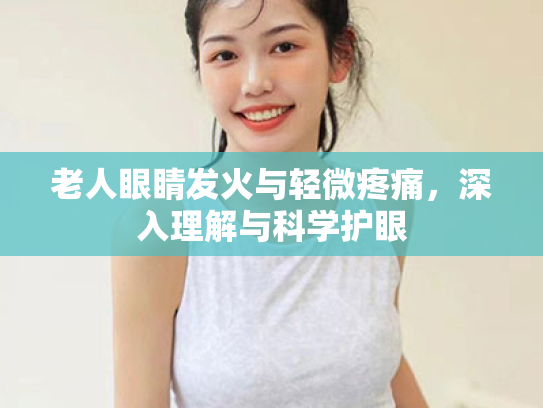 老人眼睛发火与轻微疼痛,深入理解与科学护眼 老人眼睛发火与轻微疼痛,深入理解与科学护眼