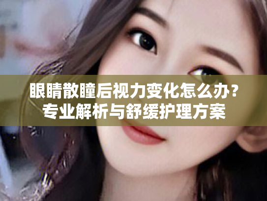 眼睛散瞳后视力变化怎么办？专业解析与舒缓护理方案
