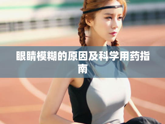 眼睛模糊的原因及科学用药指南 眼睛模糊的原因及科学用药指南