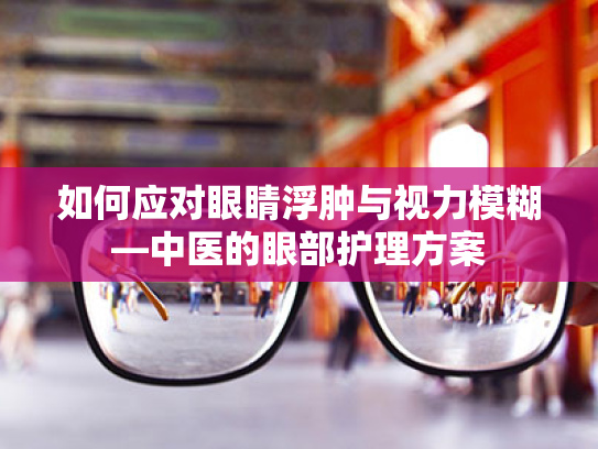如何应对眼睛浮肿与视力模糊—中医的眼部护理方案 如何应对眼睛浮肿与视力模糊—中医的眼部护理方案