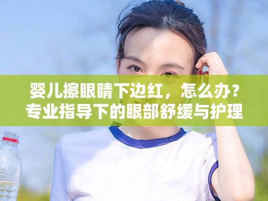 婴儿擦眼睛下边红,怎么办?专业指导下的眼部舒缓与护理方案 婴儿擦眼睛下边红,怎么办?专业指导下的眼部舒缓与护理方案