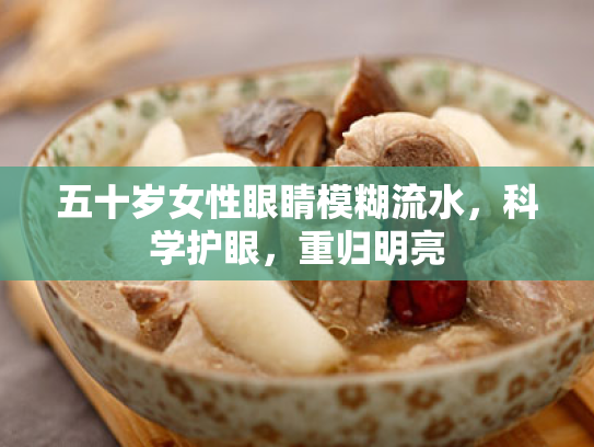 五十岁女性眼睛模糊流水,科学护眼,重归明亮 五十岁女性眼睛模糊流水,科学护眼,重归明亮