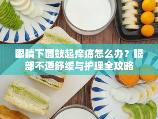 眼睛下面鼓起痒痛怎么办?眼部不适舒缓与护理全攻略 眼睛下面鼓起痒痛怎么办?眼部不适舒缓与护理全攻略