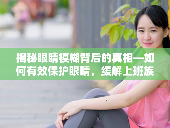 揭秘眼睛模糊背后的真相—如何有效保护眼睛,缓解上班族的视疲劳 揭秘眼睛模糊背后的真相—如何有效保护眼睛,缓解上班族的视疲劳