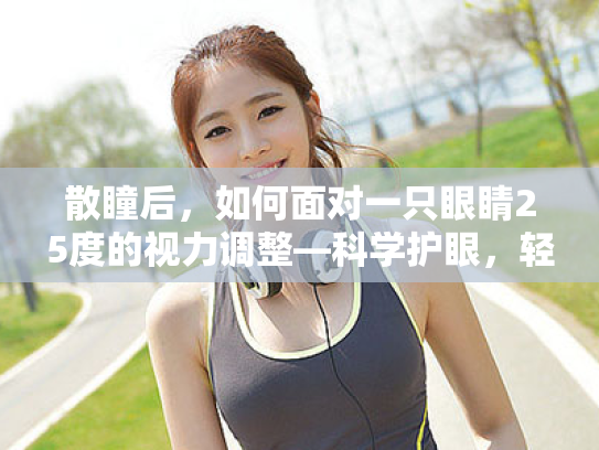 散瞳后,如何面对一只眼睛25度的视力调整—科学护眼,轻松应对微小度数变化 散瞳后,如何面对一只眼睛25度的视力调整—科学护眼,轻松应对微小度数变化
