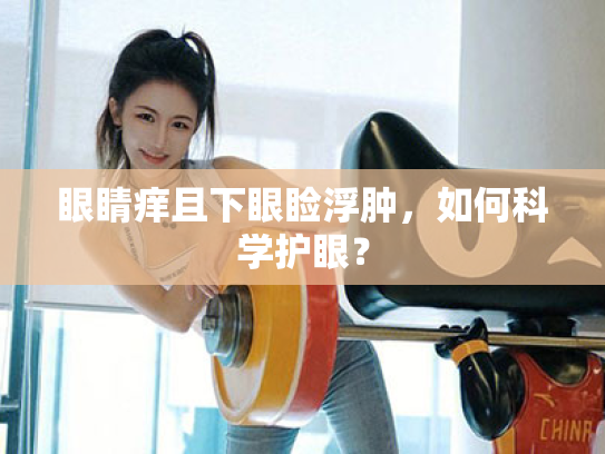 眼睛痒且下眼睑浮肿,如何科学护眼? 眼睛痒且下眼睑浮肿,如何科学护眼?