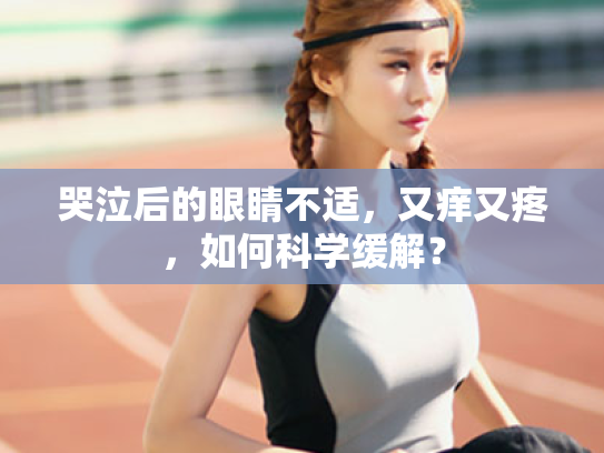哭泣后的眼睛不适,又痒又疼,如何科学缓解? 哭泣后的眼睛不适,又痒又疼,如何科学缓解?