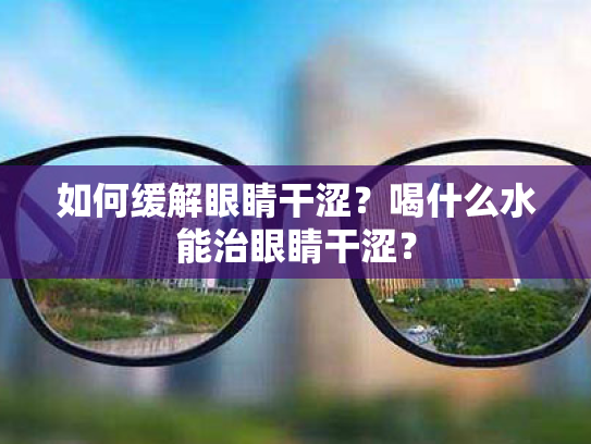 如何缓解眼睛干涩?喝什么水能治眼睛干涩? 如何缓解眼睛干涩?喝什么水能治眼睛干涩?
