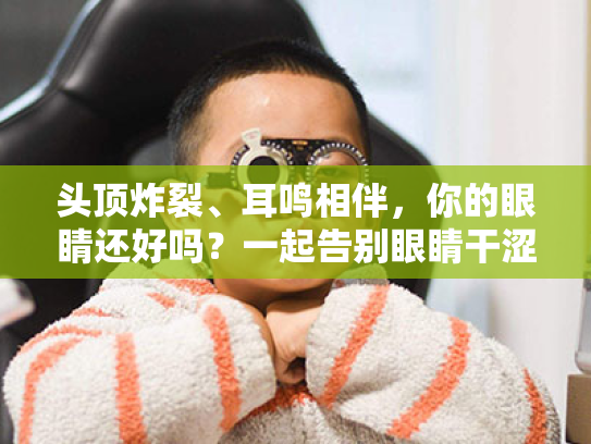 头顶炸裂、耳鸣相伴,你的眼睛还好吗?一起告别眼睛干涩小烦恼! 头顶炸裂、耳鸣相伴,你的眼睛还好吗?一起告别眼睛干涩小烦恼!