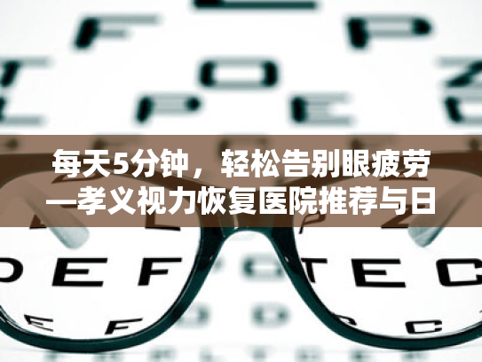 每天5分钟,轻松告别眼疲劳—孝义视力恢复医院推荐与日常用眼习惯改善指南 每天5分钟,轻松告别眼疲劳—孝义视力恢复医院推荐与日常用眼习惯改善指南