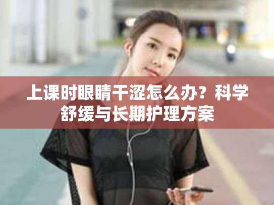 上课时眼睛干涩怎么办?科学舒缓与长期护理方案 上课时眼睛干涩怎么办?科学舒缓与长期护理方案