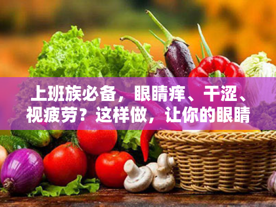 上班族必备,眼睛痒、干涩、视疲劳?这样做,让你的眼睛焕然一新! 上班族必备,眼睛痒、干涩、视疲劳?这样做,让你的眼睛焕然一新!