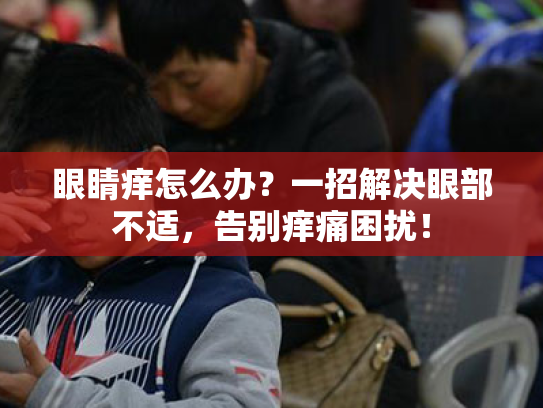 眼睛痒怎么办?一招解决眼部不适,告别痒痛困扰! 眼睛痒怎么办?一招解决眼部不适,告别痒痛困扰!