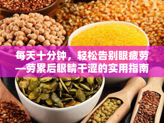 每天十分钟,轻松告别眼疲劳—劳累后眼睛干涩的实用指南 每天十分钟,轻松告别眼疲劳—劳累后眼睛干涩的实用指南