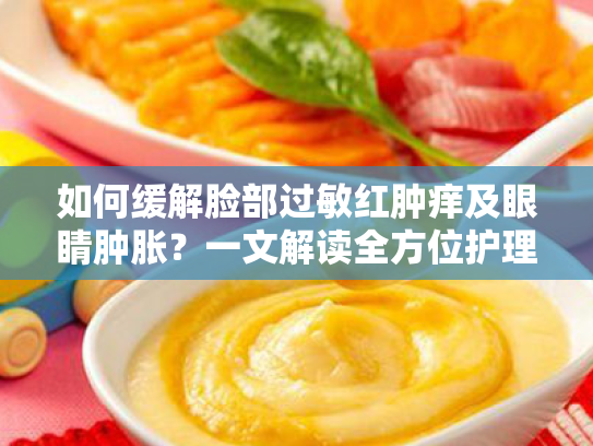 如何缓解脸部过敏红肿痒及眼睛肿胀?一文解读全方位护理方案 如何缓解脸部过敏红肿痒及眼睛肿胀?一文解读全方位护理方案