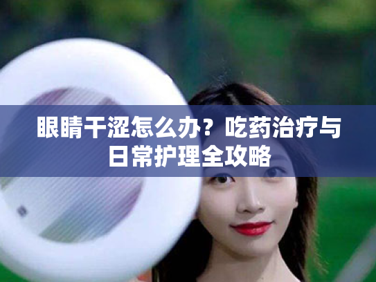 眼睛干涩怎么办?吃药治疗与日常护理全攻略 眼睛干涩怎么办?吃药治疗与日常护理全攻略