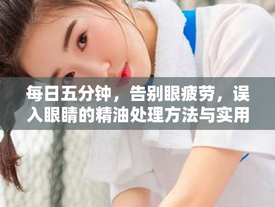 每日五分钟,告别眼疲劳,误入眼睛的精油处理方法与实用护眼指南 每日五分钟,告别眼疲劳,误入眼睛的精油处理方法与实用护眼指南