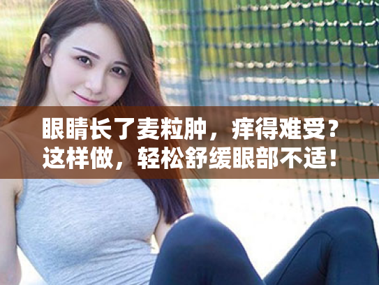 眼睛长了麦粒肿,痒得难受?这样做,轻松舒缓眼部不适! 眼睛长了麦粒肿,痒得难受?这样做,轻松舒缓眼部不适!