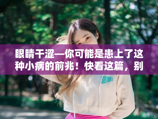 眼睛干涩—你可能是患上了这种小病的前兆!快看这篇,别让眼睛再喊渴了! 眼睛干涩—你可能是患上了这种小病的前兆!快看这篇,别让眼睛再喊渴了!