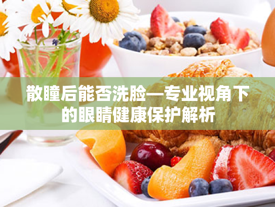 散瞳后能否洗脸—专业视角下的眼睛健康保护解析 散瞳后能否洗脸—专业视角下的眼睛健康保护解析