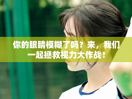 你的眼睛模糊了吗?来,我们一起拯救视力大作战! 你的眼睛模糊了吗?来,我们一起拯救视力大作战!
