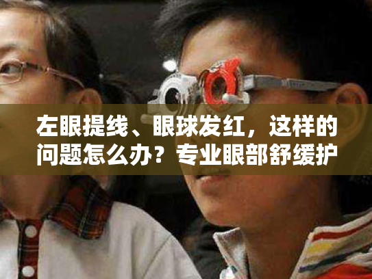 左眼提线、眼球发红,这样的问题怎么办?专业眼部舒缓护理方案来帮您! 左眼提线、眼球发红,这样的问题怎么办?专业眼部舒缓护理方案来帮您!