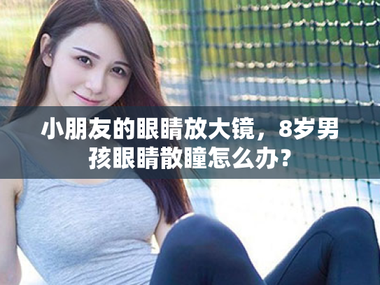 小朋友的眼睛放大镜,8岁男孩眼睛散瞳怎么办? 小朋友的眼睛放大镜,8岁男孩眼睛散瞳怎么办?