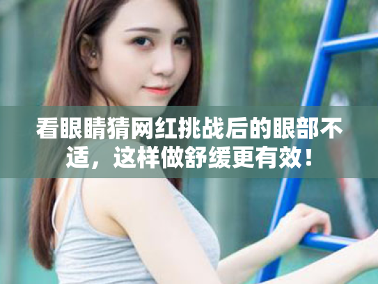 看眼睛猜网红挑战后的眼部不适,这样做舒缓更有效! 看眼睛猜网红挑战后的眼部不适,这样做舒缓更有效!