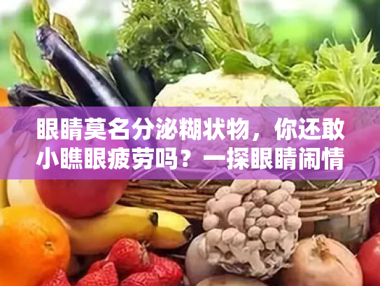 眼睛莫名分泌糊状物,你还敢小瞧眼疲劳吗?一探眼睛闹情绪的秘密! 眼睛莫名分泌糊状物,你还敢小瞧眼疲劳吗?一探眼睛闹情绪的秘密!