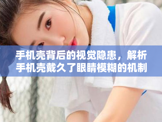 手机壳背后的视觉隐患,解析手机壳戴久了眼睛模糊的机制与科学护眼策略 手机壳背后的视觉隐患,解析手机壳戴久了眼睛模糊的机制与科学护眼策略