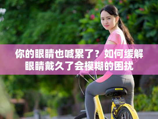 你的眼睛也喊累了?如何缓解眼睛戴久了会模糊的困扰 你的眼睛也喊累了?如何缓解眼睛戴久了会模糊的困扰