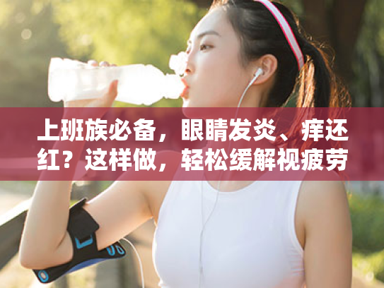 上班族必备,眼睛发炎、痒还红?这样做,轻松缓解视疲劳! 上班族必备,眼睛发炎、痒还红?这样做,轻松缓解视疲劳!