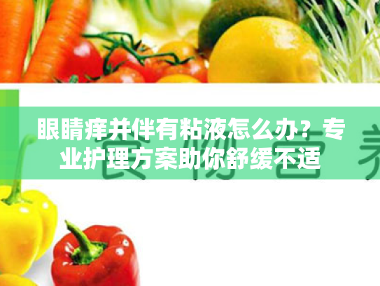眼睛痒并伴有粘液怎么办?专业护理方案助你舒缓不适 眼睛痒并伴有粘液怎么办?专业护理方案助你舒缓不适