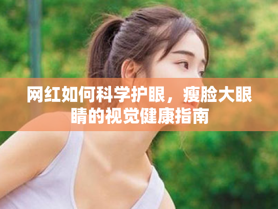 网红如何科学护眼，瘦脸大眼睛的视觉健康指南