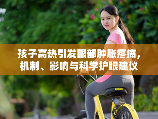 孩子高热引发眼部肿胀疼痛,机制、影响与科学护眼建议 孩子高热引发眼部肿胀疼痛,机制、影响与科学护眼建议