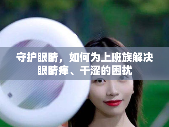 守护眼睛,如何为上班族解决眼睛痒、干涩的困扰 守护眼睛,如何为上班族解决眼睛痒、干涩的困扰