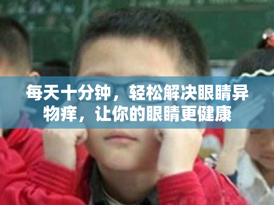 每天十分钟,轻松解决眼睛异物痒,让你的眼睛更健康