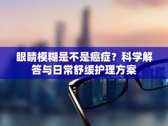 眼睛模糊是不是癌症?科学解答与日常舒缓护理方案 眼睛模糊是不是癌症?科学解答与日常舒缓护理方案