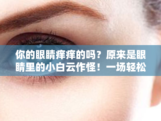 你的眼睛痒痒的吗?原来是眼睛里的小白云作怪!一场轻松的护眼科普之旅 你的眼睛痒痒的吗?原来是眼睛里的小白云作怪!一场轻松的护眼科普之旅