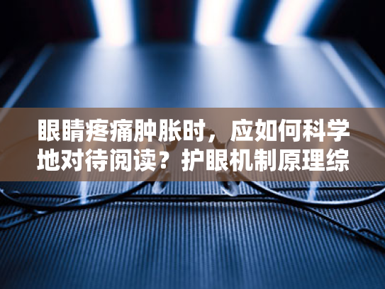 眼睛疼痛肿胀时,应如何科学地对待阅读?护眼机制原理综述 眼睛疼痛肿胀时,应如何科学地对待阅读?护眼机制原理综述