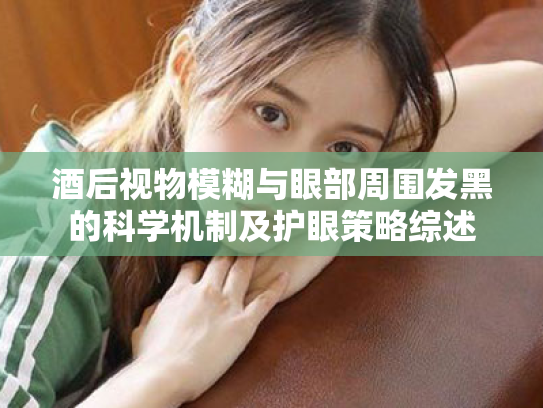 酒后视物模糊与眼部周围发黑的科学机制及护眼策略综述 酒后视物模糊与眼部周围发黑的科学机制及护眼策略综述