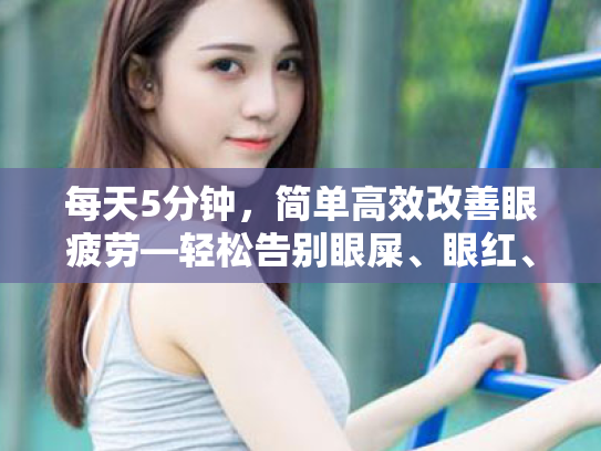 每天5分钟,简单高效改善眼疲劳—轻松告别眼屎、眼红、睁不开眼的困扰 每天5分钟,简单高效改善眼疲劳—轻松告别眼屎、眼红、睁不开眼的困扰